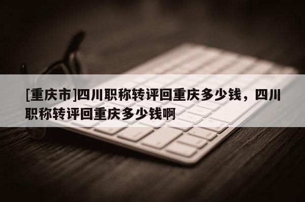 [重慶市]四川職稱轉(zhuǎn)評回重慶多少錢，四川職稱轉(zhuǎn)評回重慶多少錢啊