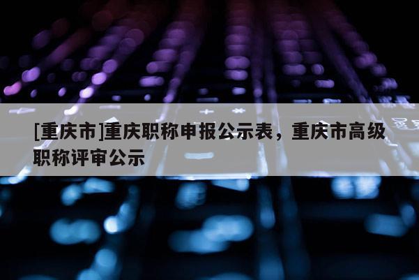 [重慶市]重慶職稱申報公示表，重慶市高級職稱評審公示