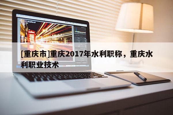 [重慶市]重慶2017年水利職稱，重慶水利職業技術