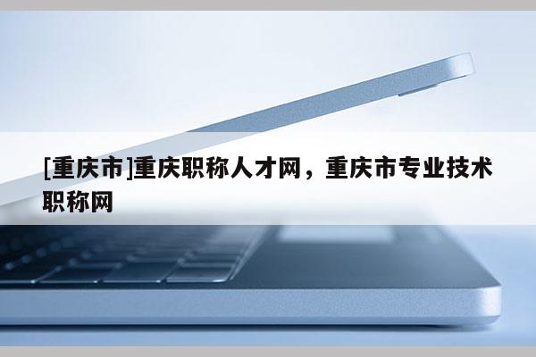 [重慶市]重慶職稱人才網，重慶市專業技術職稱網