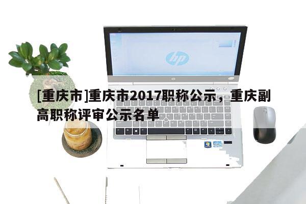 [重慶市]重慶市2017職稱公示，重慶副高職稱評審公示名單