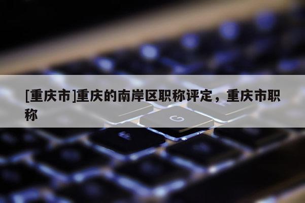 [重慶市]重慶的南岸區職稱評定，重慶市職稱