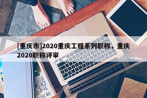 [重慶市]2020重慶工程系列職稱，重慶2020職稱評(píng)審