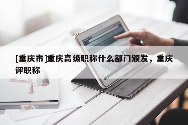 [重慶市]重慶高級職稱什么部門頒發，重慶評職稱