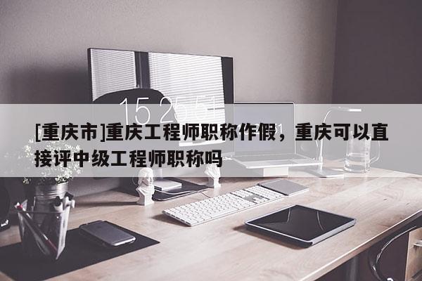 [重慶市]重慶工程師職稱作假，重慶可以直接評中級工程師職稱嗎