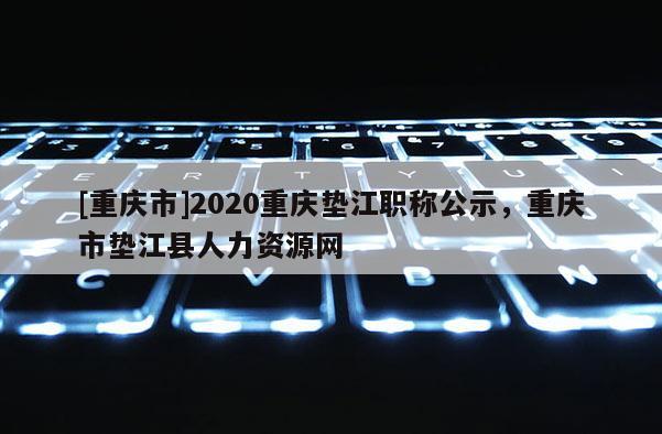 [重慶市]2020重慶墊江職稱公示，重慶市墊江縣人力資源網