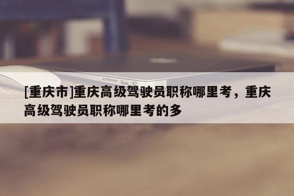 [重慶市]重慶高級駕駛員職稱哪里考，重慶高級駕駛員職稱哪里考的多