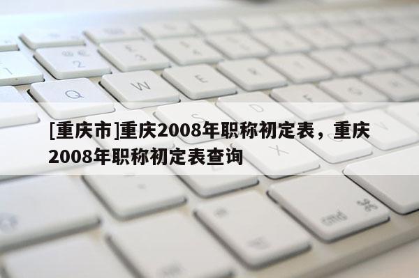 [重慶市]重慶2008年職稱初定表，重慶2008年職稱初定表查詢