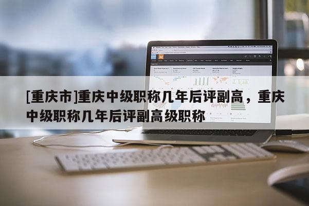 [重慶市]重慶中級職稱幾年后評副高，重慶中級職稱幾年后評副高級職稱