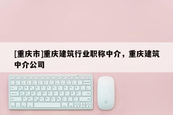 [重慶市]重慶建筑行業(yè)職稱中介，重慶建筑中介公司
