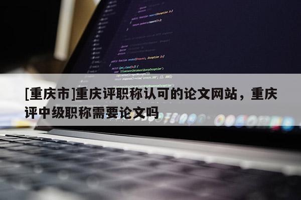 [重慶市]重慶評職稱認可的論文網站，重慶評中級職稱需要論文嗎