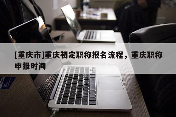 [重慶市]重慶初定職稱報名流程，重慶職稱申報時間