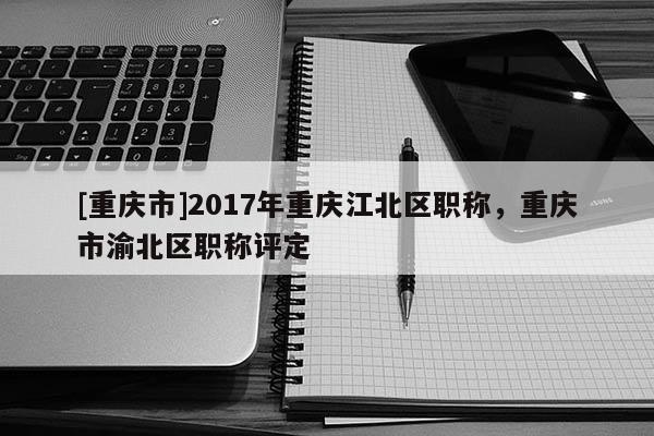 [重慶市]2017年重慶江北區職稱，重慶市渝北區職稱評定