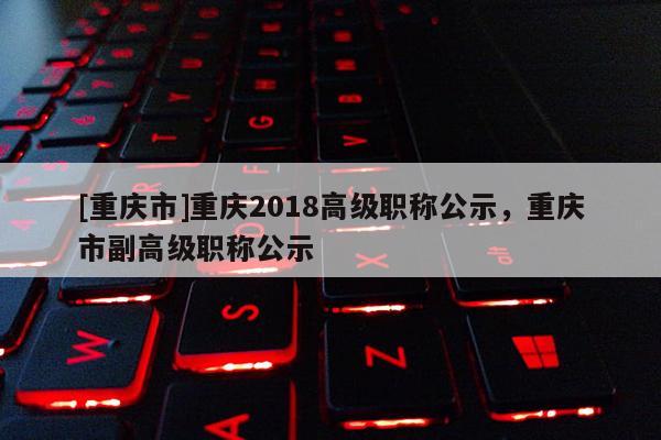 [重慶市]重慶2018高級職稱公示，重慶市副高級職稱公示