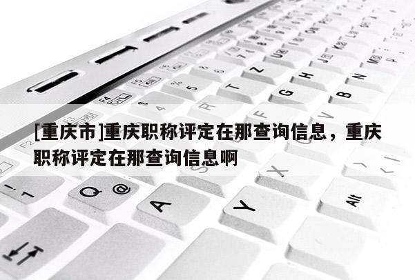 [重慶市]重慶職稱評定在那查詢信息，重慶職稱評定在那查詢信息啊