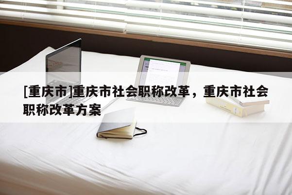 [重慶市]重慶市社會職稱改革，重慶市社會職稱改革方案