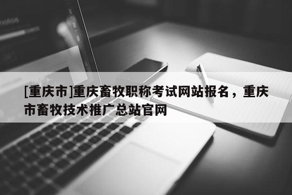 [重慶市]重慶畜牧職稱考試網(wǎng)站報名，重慶市畜牧技術(shù)推廣總站官網(wǎng)