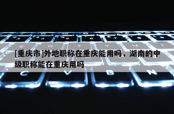 [重慶市]外地職稱在重慶能用嗎，湖南的中級職稱能在重慶用嗎