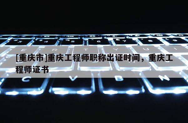 [重慶市]重慶工程師職稱出證時間，重慶工程師證書