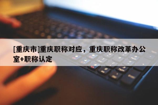 [重慶市]重慶職稱對(duì)應(yīng)，重慶職稱改革辦公室+職稱認(rèn)定
