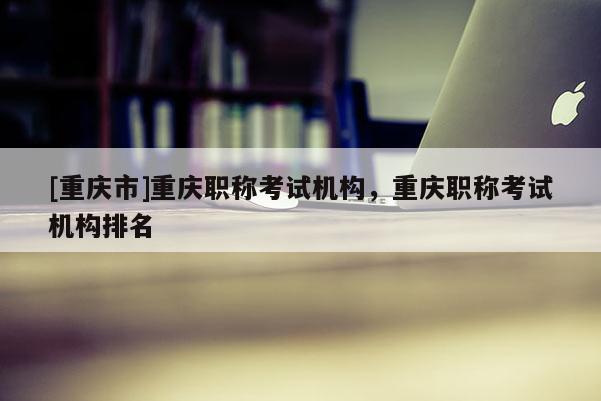 [重慶市]重慶職稱考試機構(gòu)，重慶職稱考試機構(gòu)排名