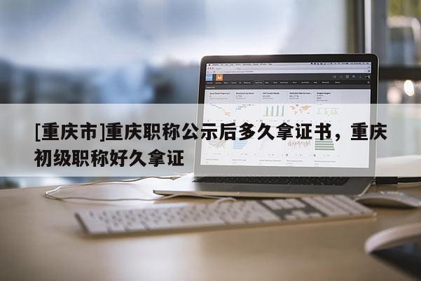 [重慶市]重慶職稱公示后多久拿證書，重慶初級(jí)職稱好久拿證