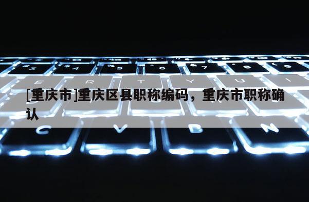 [重慶市]重慶區縣職稱編碼，重慶市職稱確認