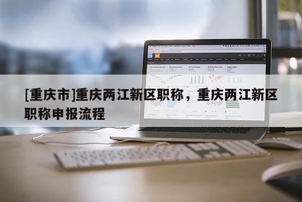[重慶市]重慶兩江新區職稱，重慶兩江新區職稱申報流程