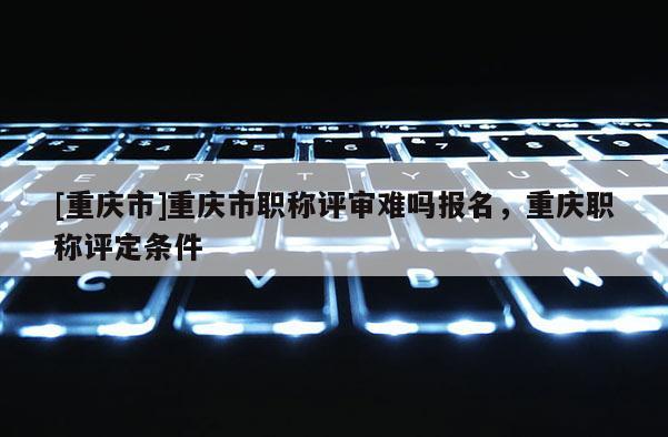 [重慶市]重慶市職稱評(píng)審難嗎報(bào)名，重慶職稱評(píng)定條件