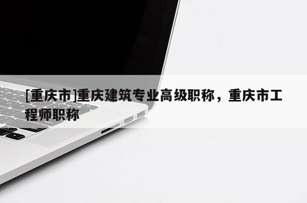 [重慶市]重慶建筑專業(yè)高級職稱，重慶市工程師職稱