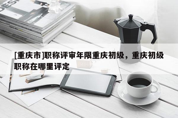 [重慶市]職稱評審年限重慶初級，重慶初級職稱在哪里評定