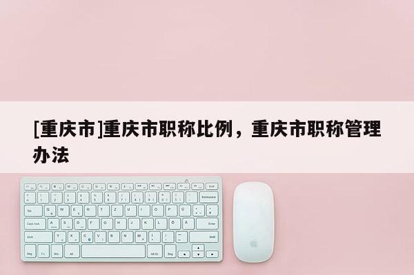 [重慶市]重慶市職稱比例，重慶市職稱管理辦法
