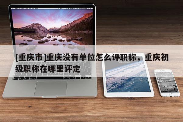 [重慶市]重慶沒有單位怎么評職稱，重慶初級職稱在哪里評定