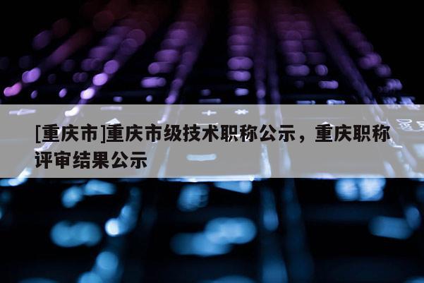 [重慶市]重慶市級技術(shù)職稱公示，重慶職稱評審結(jié)果公示