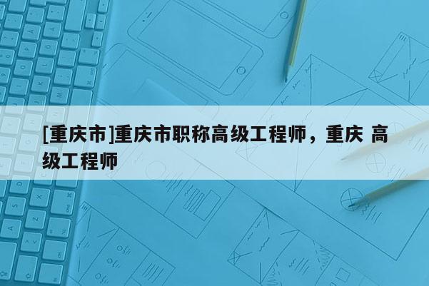[重慶市]重慶市職稱高級工程師，重慶 高級工程師