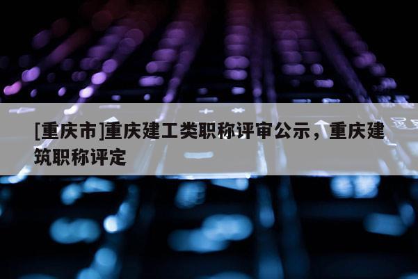 [重慶市]重慶建工類職稱評審公示，重慶建筑職稱評定