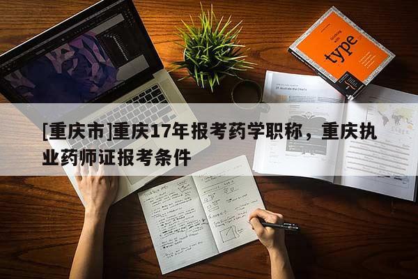 [重慶市]重慶17年報考藥學職稱，重慶執(zhí)業(yè)藥師證報考條件