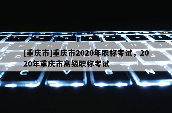 [重慶市]重慶市2020年職稱考試，2020年重慶市高級職稱考試