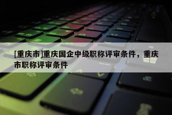 [重慶市]重慶國企中級職稱評審條件，重慶市職稱評審條件