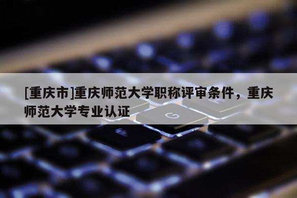[重慶市]重慶師范大學職稱評審條件，重慶師范大學專業認證