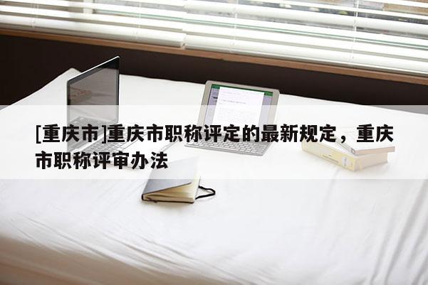 [重慶市]重慶市職稱評(píng)定的最新規(guī)定，重慶市職稱評(píng)審辦法