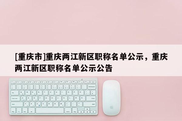 [重慶市]重慶兩江新區職稱名單公示，重慶兩江新區職稱名單公示公告