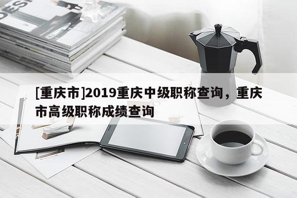 [重慶市]2019重慶中級職稱查詢，重慶市高級職稱成績查詢