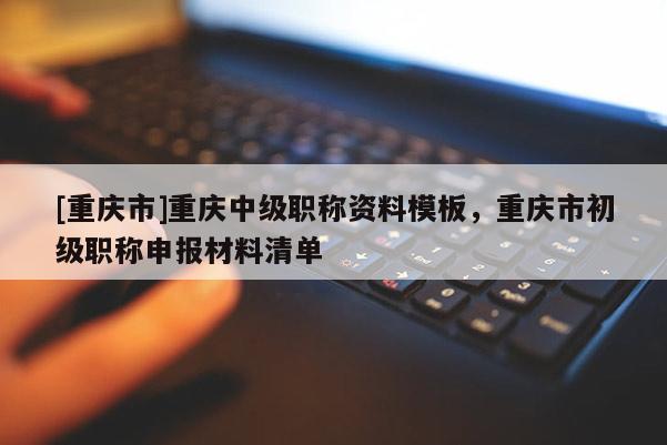 [重慶市]重慶中級職稱資料模板，重慶市初級職稱申報材料清單