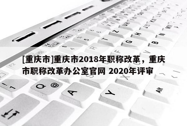 [重慶市]重慶市2018年職稱改革，重慶市職稱改革辦公室官網(wǎng) 2020年評審