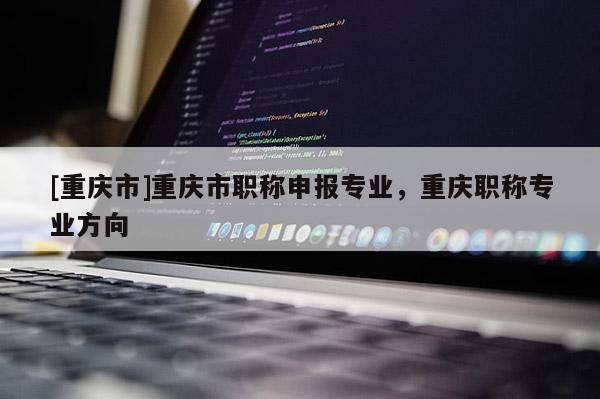 [重慶市]重慶市職稱申報專業，重慶職稱專業方向