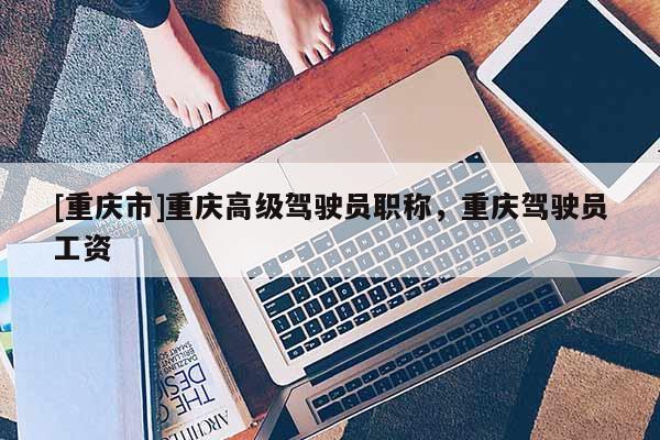 [重慶市]重慶高級駕駛員職稱，重慶駕駛員工資