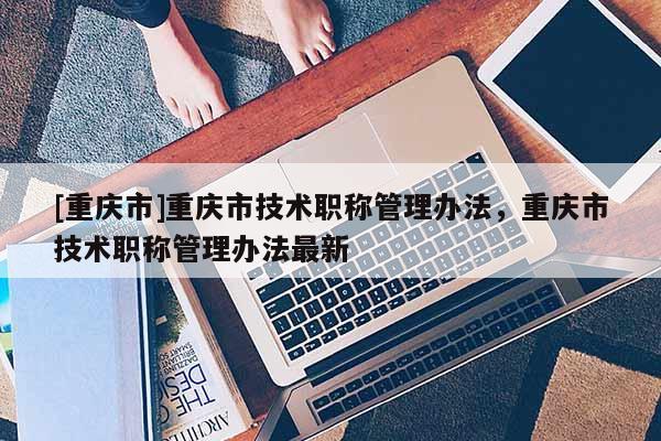 [重慶市]重慶市技術職稱管理辦法，重慶市技術職稱管理辦法最新