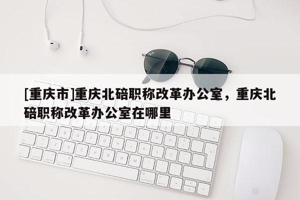 [重慶市]重慶北碚職稱改革辦公室，重慶北碚職稱改革辦公室在哪里