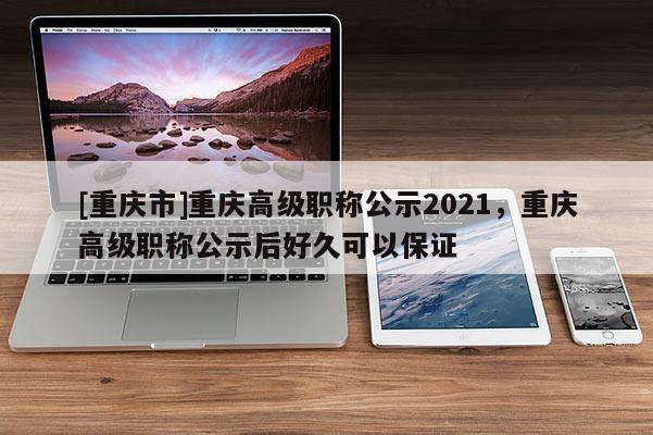 [重慶市]重慶高級職稱公示2021，重慶高級職稱公示后好久可以保證